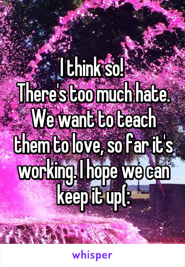 I think so! 
There's too much hate. We want to teach them to love, so far it's working. I hope we can keep it up(: