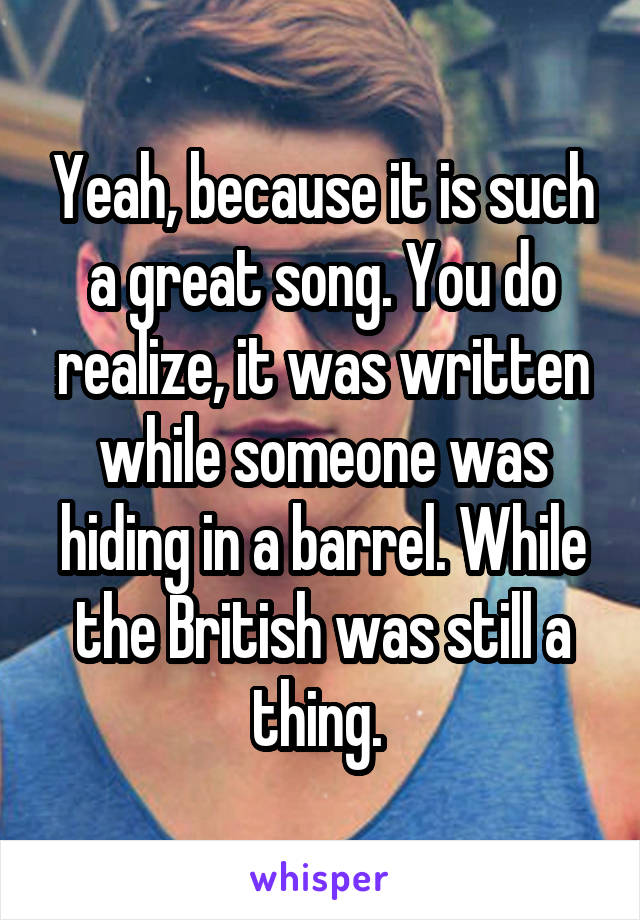 Yeah, because it is such a great song. You do realize, it was written while someone was hiding in a barrel. While the British was still a thing. 
