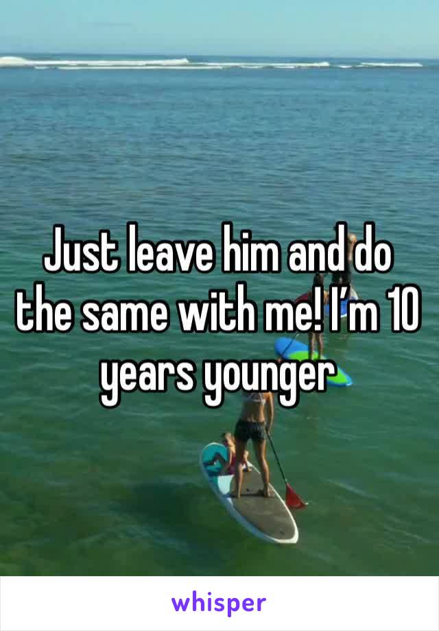 Just leave him and do the same with me! I’m 10 years younger 