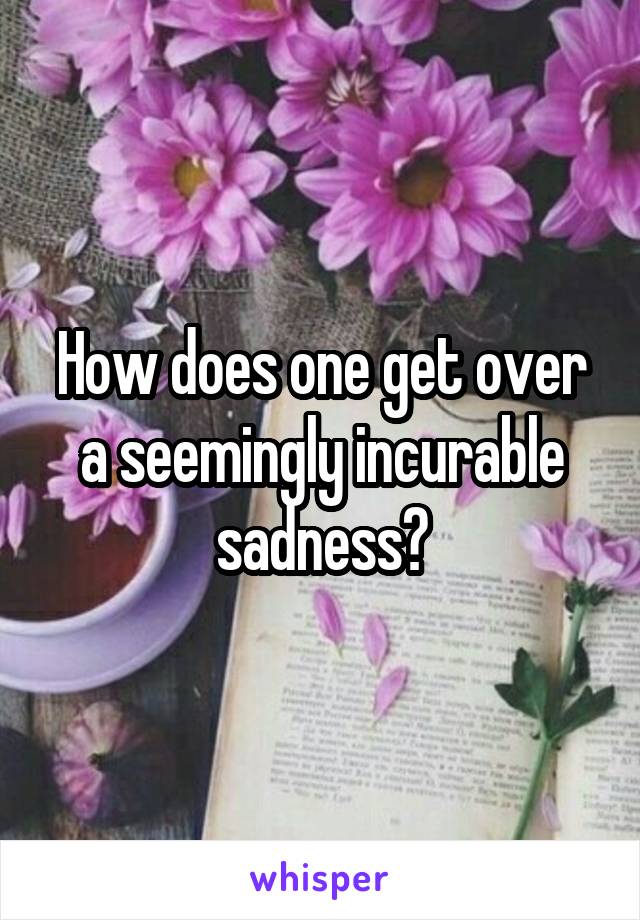 How does one get over a seemingly incurable sadness?