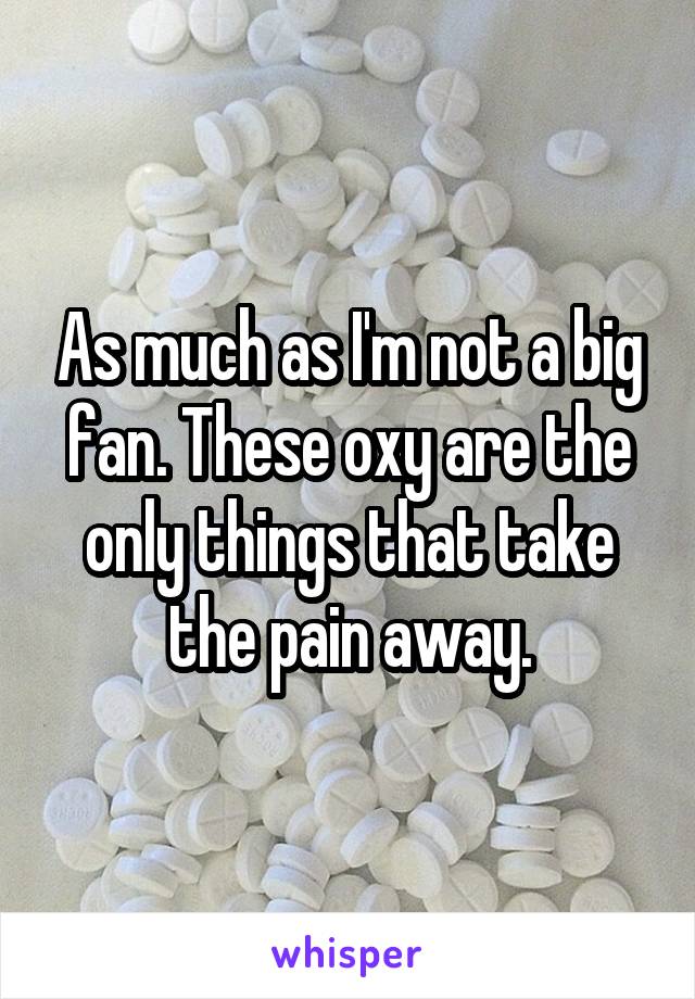 As much as I'm not a big fan. These oxy are the only things that take the pain away.