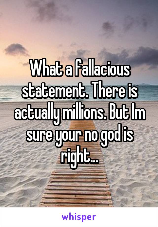 What a fallacious statement. There is actually millions. But Im sure your no god is right...