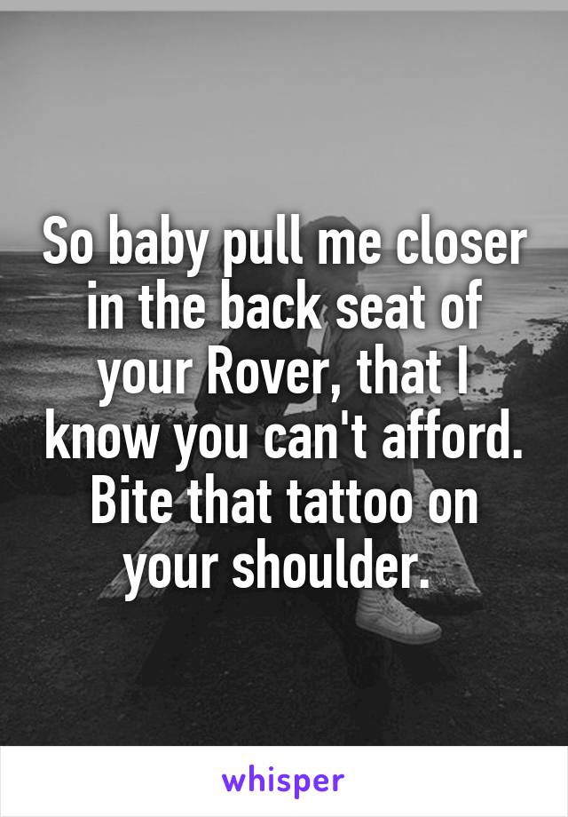 So baby pull me closer in the back seat of your Rover, that I know you can't afford. Bite that tattoo on your shoulder. 