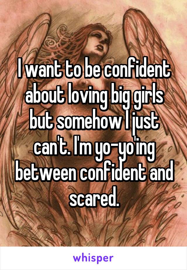 I want to be confident about loving big girls but somehow I just can't. I'm yo-yo'ing between confident and scared.