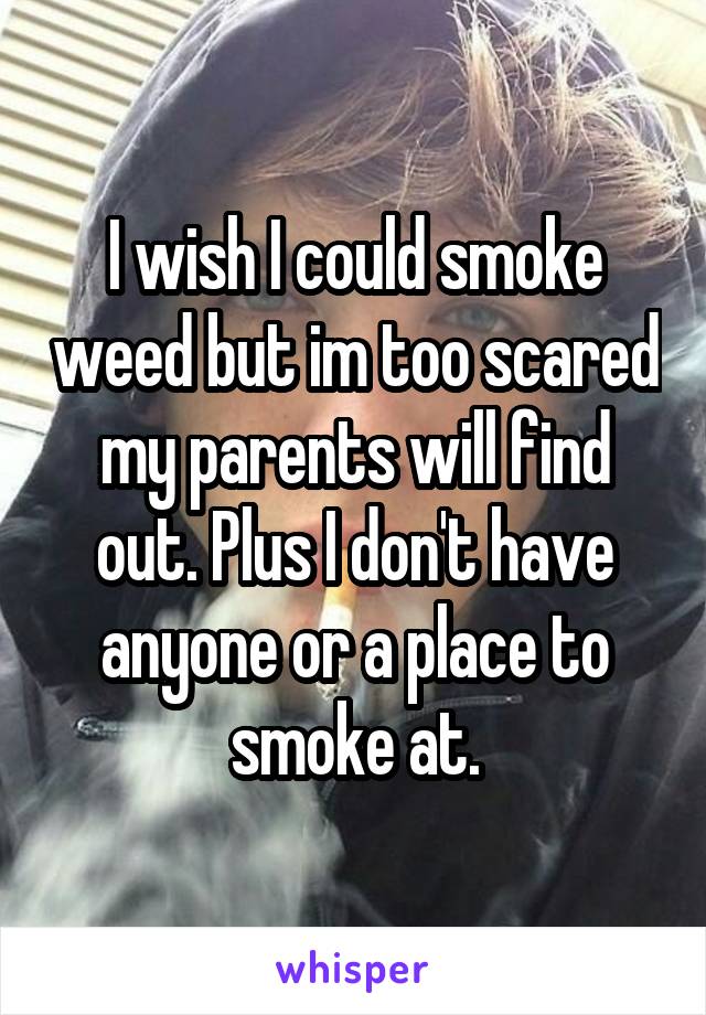 I wish I could smoke weed but im too scared my parents will find out. Plus I don't have anyone or a place to smoke at.