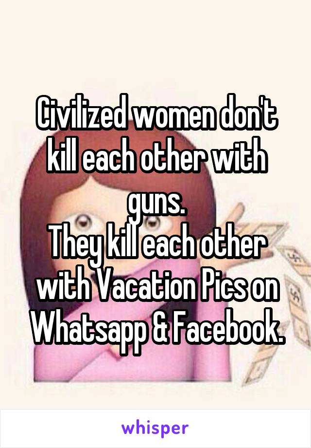 Civilized women don't kill each other with guns.
They kill each other with Vacation Pics on Whatsapp & Facebook.