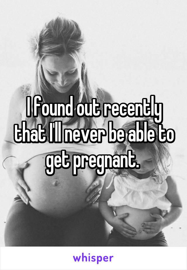 I found out recently that I'll never be able to get pregnant. 