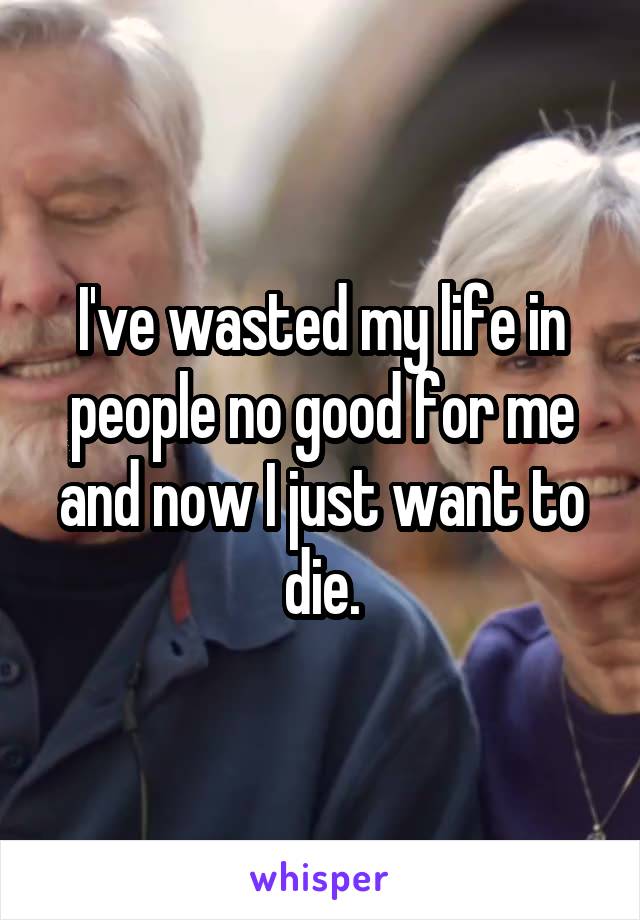 I've wasted my life in people no good for me and now I just want to die.