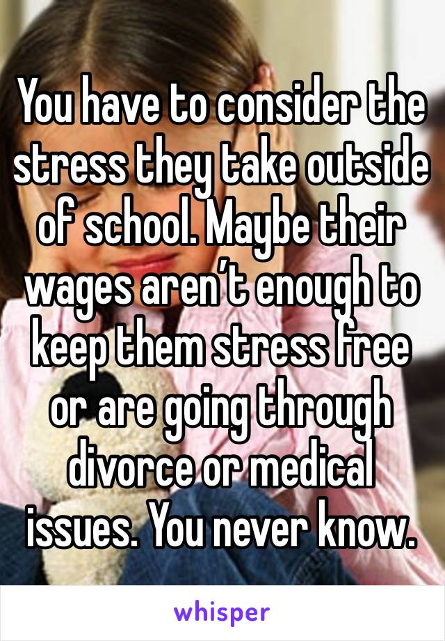 You have to consider the stress they take outside of school. Maybe their wages aren’t enough to keep them stress free or are going through divorce or medical issues. You never know.