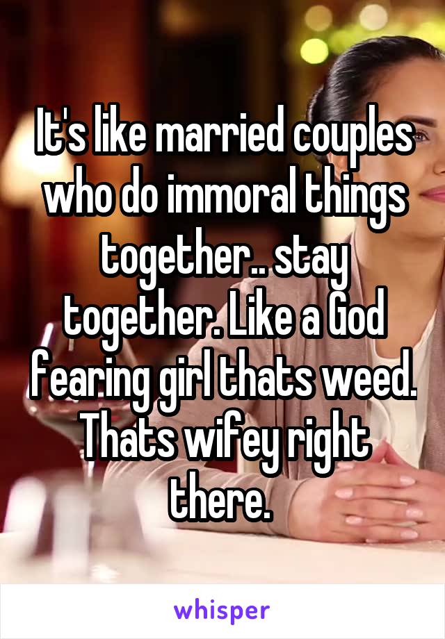 It's like married couples who do immoral things together.. stay together. Like a God fearing girl thats weed. Thats wifey right there. 