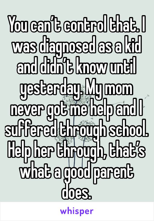 You can’t control that. I was diagnosed as a kid and didn’t know until yesterday. My mom never got me help and I suffered through school. Help her through, that’s what a good parent does.