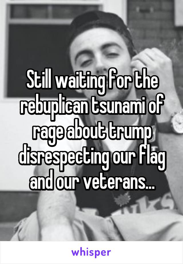 Still waiting for the rebuplican tsunami of rage about trump disrespecting our flag and our veterans...