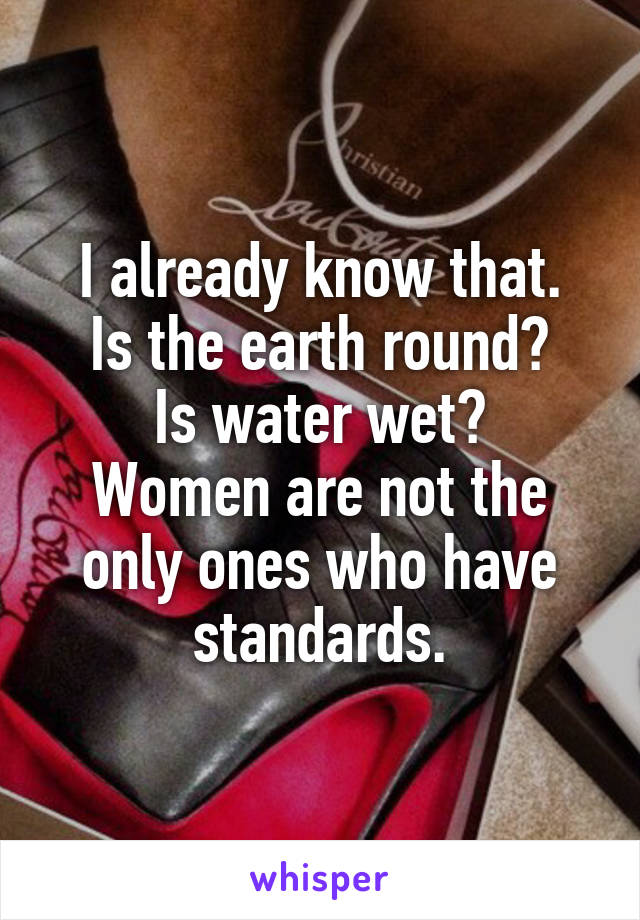 I already know that.
Is the earth round?
Is water wet?
Women are not the only ones who have standards.