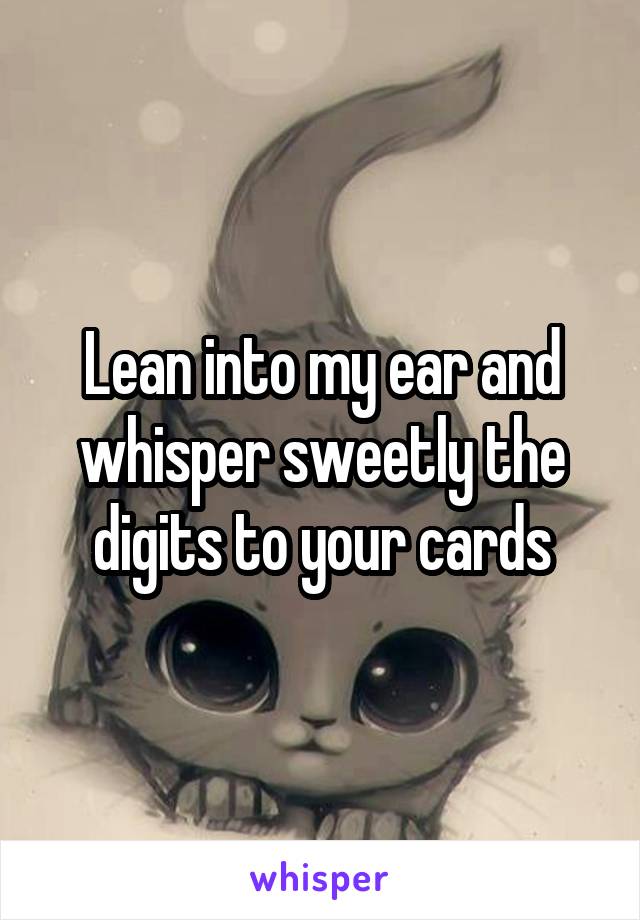 Lean into my ear and whisper sweetly the digits to your cards