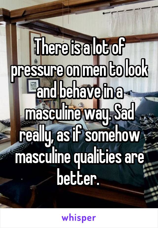 There is a lot of pressure on men to look and behave in a masculine way. Sad really, as if somehow masculine qualities are better. 