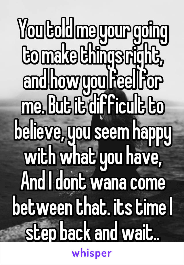 You told me your going to make things right, and how you feel for me. But it difficult to believe, you seem happy with what you have, And I dont wana come between that. its time I step back and wait..