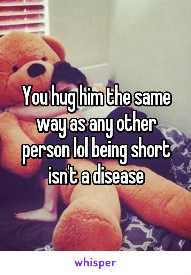You hug him the same way as any other person lol being short isn't a disease
