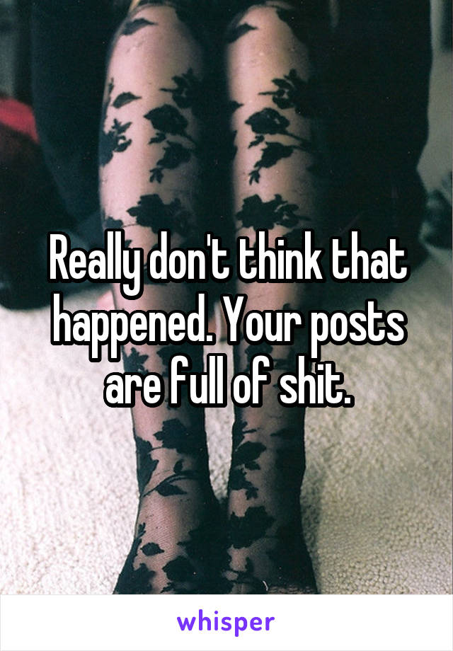 Really don't think that happened. Your posts are full of shit.