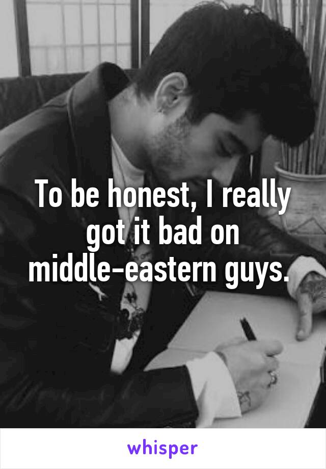 To be honest, I really got it bad on middle-eastern guys. 
