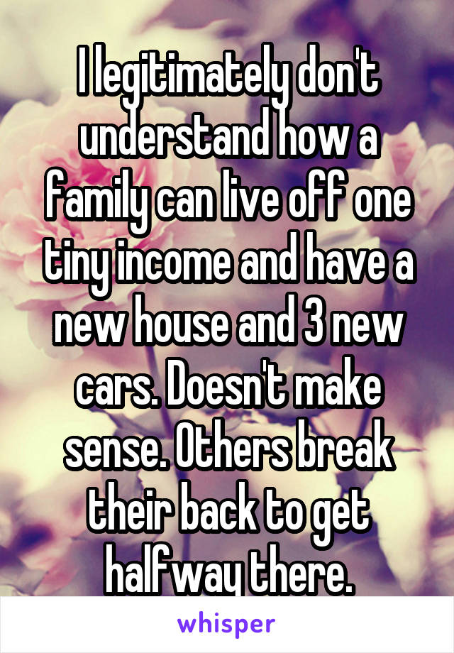 I legitimately don't understand how a family can live off one tiny income and have a new house and 3 new cars. Doesn't make sense. Others break their back to get halfway there.