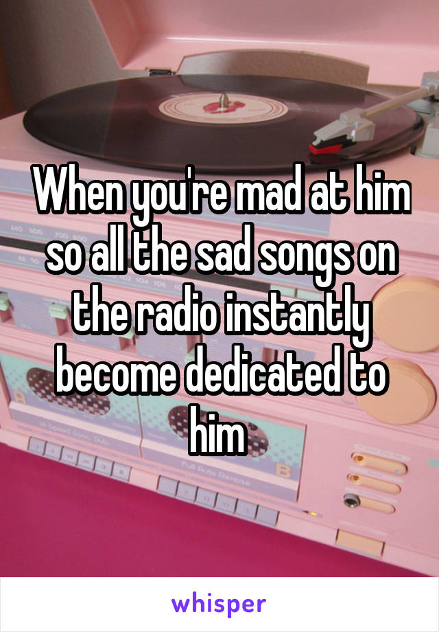 When you're mad at him so all the sad songs on the radio instantly become dedicated to him 