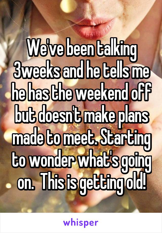 We've been talking 3weeks and he tells me he has the weekend off but doesn't make plans made to meet. Starting to wonder what's going on.  This is getting old!