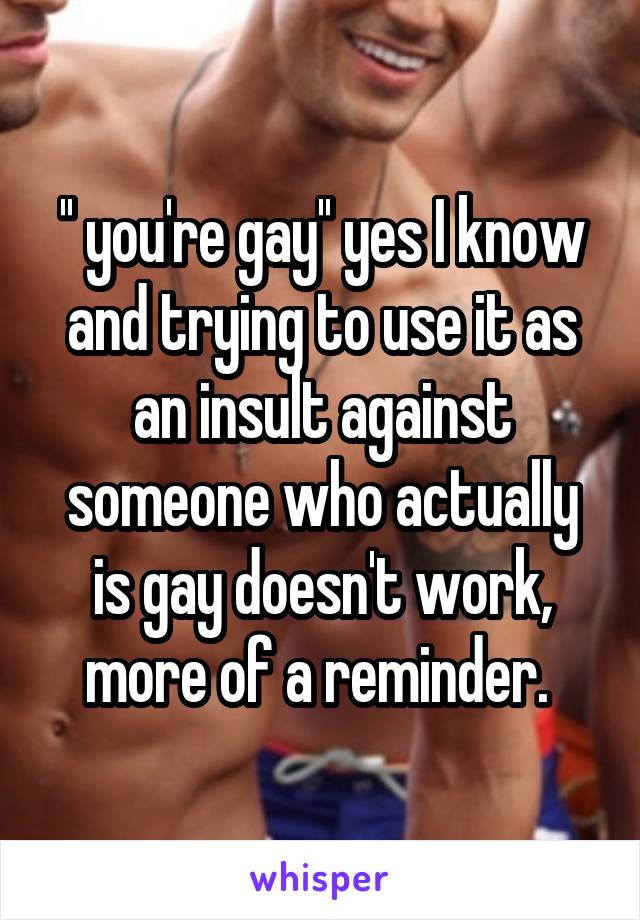 '' you're gay'' yes I know and trying to use it as an insult against someone who actually is gay doesn't work, more of a reminder. 