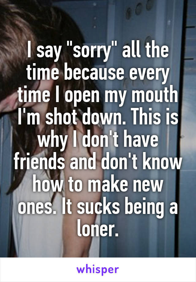 I say "sorry" all the time because every time I open my mouth I'm shot down. This is why I don't have friends and don't know how to make new ones. It sucks being a loner.