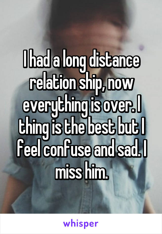 I had a long distance relation ship, now everything is over. I thing is the best but I feel confuse and sad. I miss him.