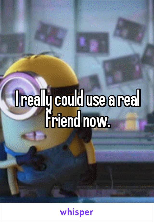 I really could use a real friend now.