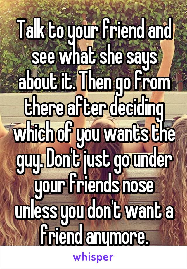 Talk to your friend and see what she says about it. Then go from there after deciding which of you wants the guy. Don't just go under your friends nose unless you don't want a friend anymore.