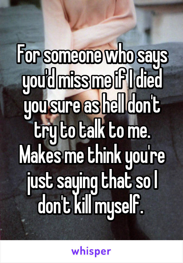 For someone who says you'd miss me if I died you sure as hell don't try to talk to me. Makes me think you're just saying that so I don't kill myself. 