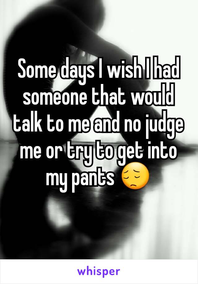 Some days I wish I had someone that would talk to me and no judge me or try to get into my pants 😔