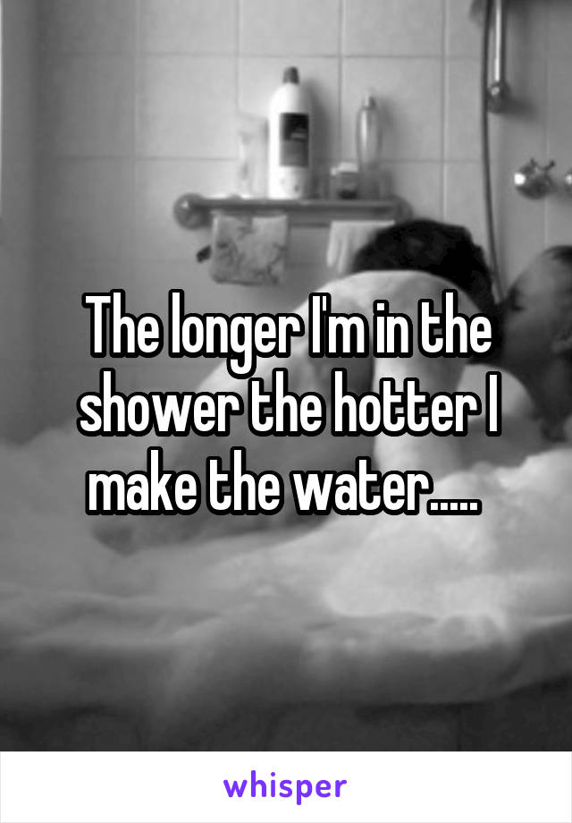The longer I'm in the shower the hotter I make the water..... 