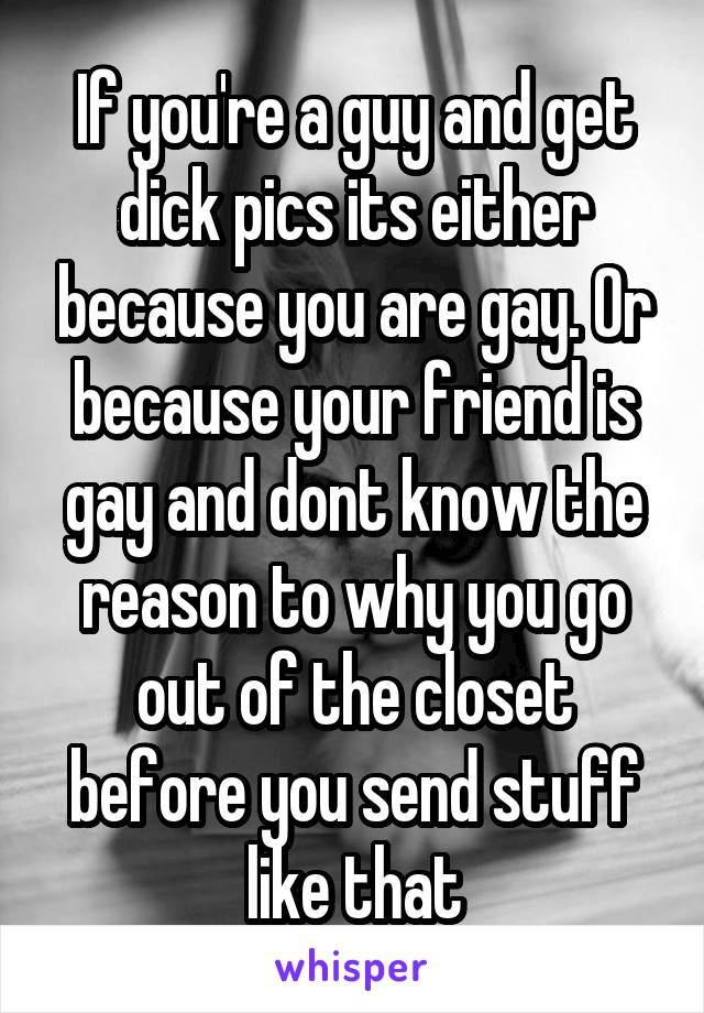 If you're a guy and get dick pics its either because you are gay. Or because your friend is gay and dont know the reason to why you go out of the closet before you send stuff like that