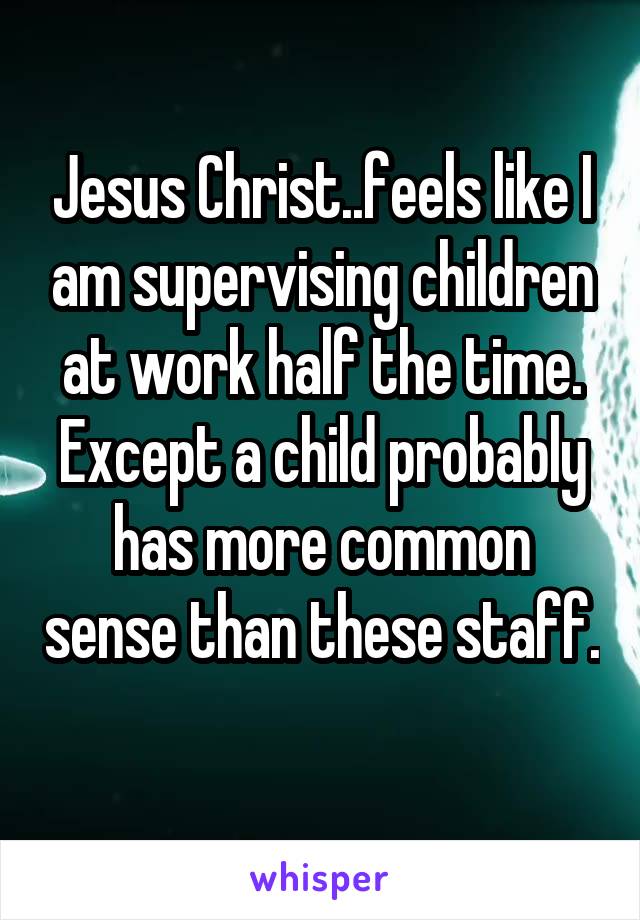 Jesus Christ..feels like I am supervising children at work half the time. Except a child probably has more common sense than these staff. 