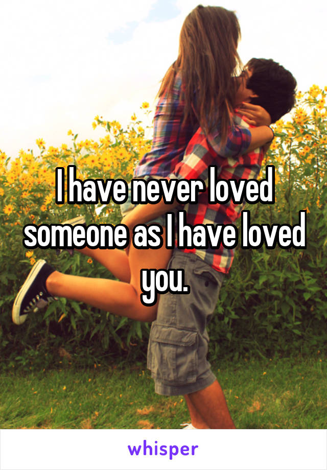 I have never loved someone as I have loved you.