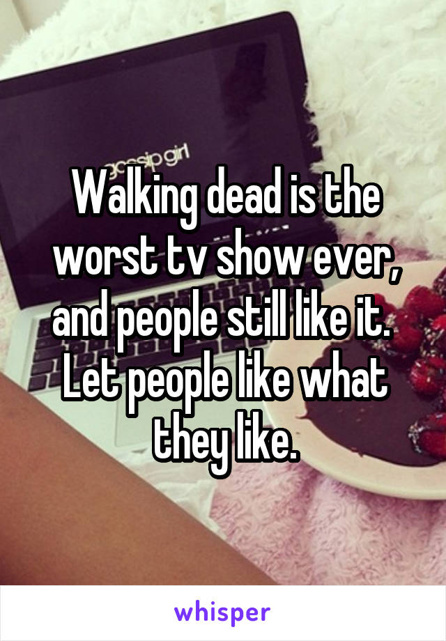Walking dead is the worst tv show ever, and people still like it.  Let people like what they like.