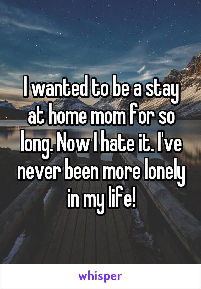 I wanted to be a stay at home mom for so long. Now I hate it. I've never been more lonely in my life!