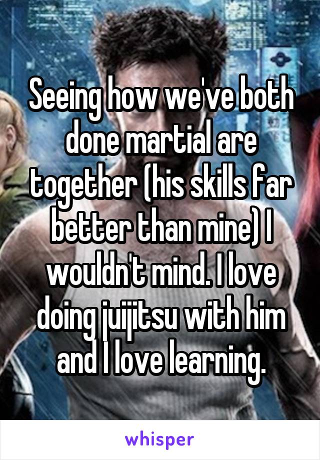 Seeing how we've both done martial are together (his skills far better than mine) I wouldn't mind. I love doing juijitsu with him and I love learning.