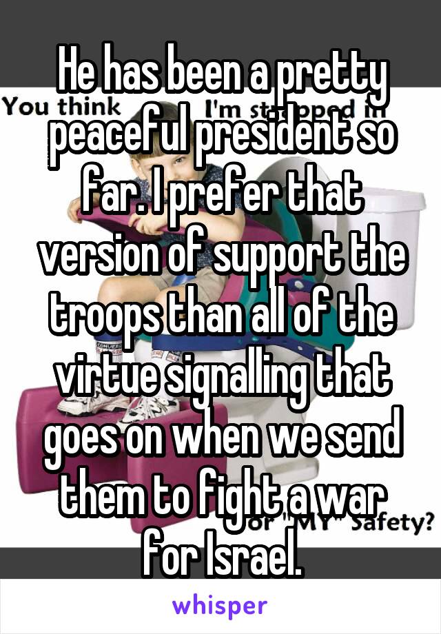 He has been a pretty peaceful president so far. I prefer that version of support the troops than all of the virtue signalling that goes on when we send them to fight a war for Israel.