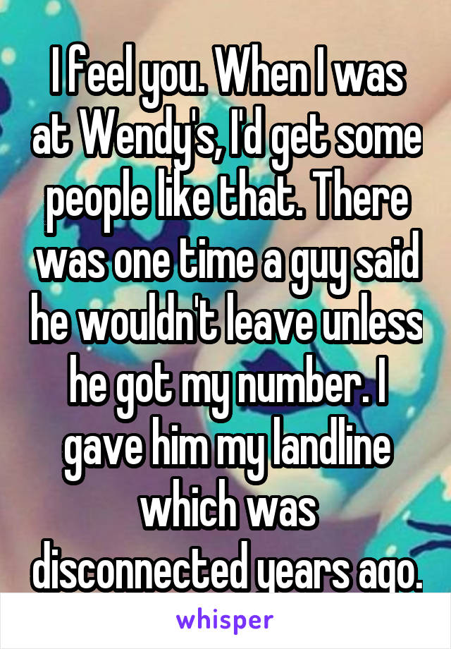 I feel you. When I was at Wendy's, I'd get some people like that. There was one time a guy said he wouldn't leave unless he got my number. I gave him my landline which was disconnected years ago.
