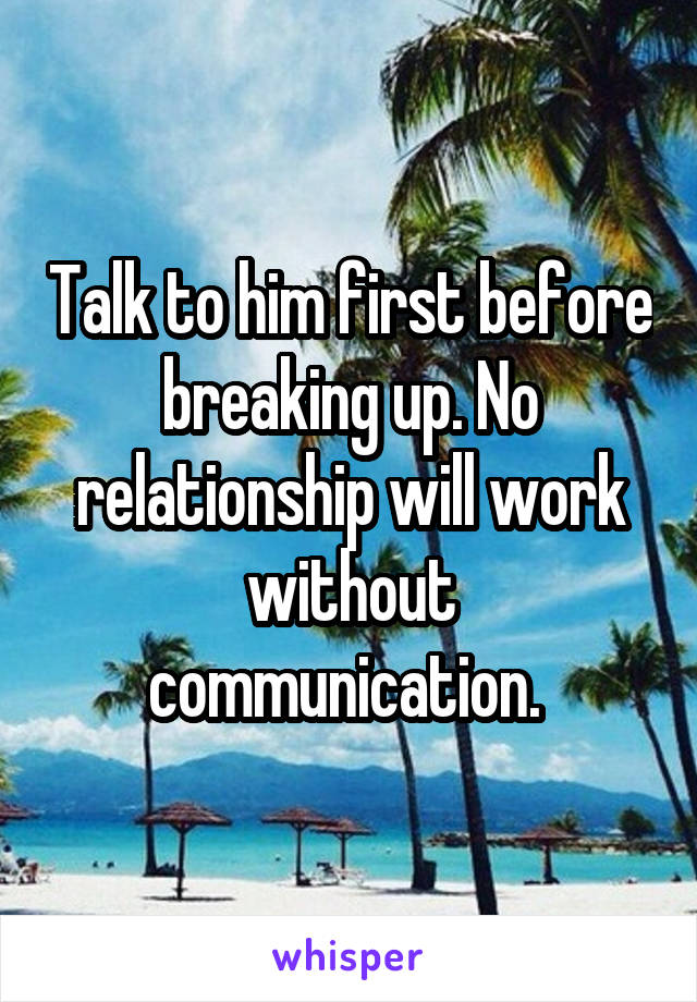 Talk to him first before breaking up. No relationship will work without communication. 