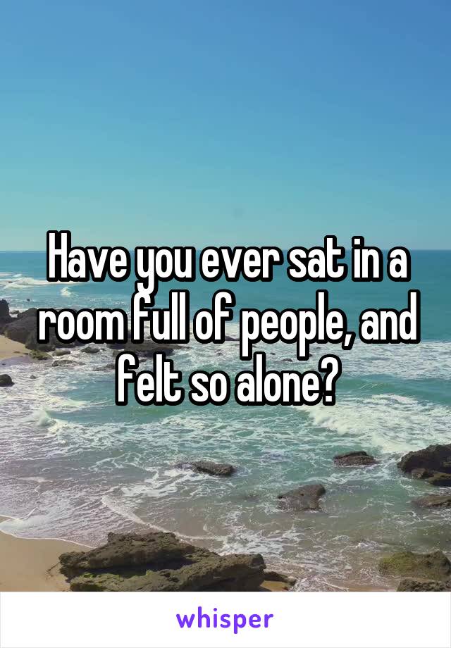 Have you ever sat in a room full of people, and felt so alone?