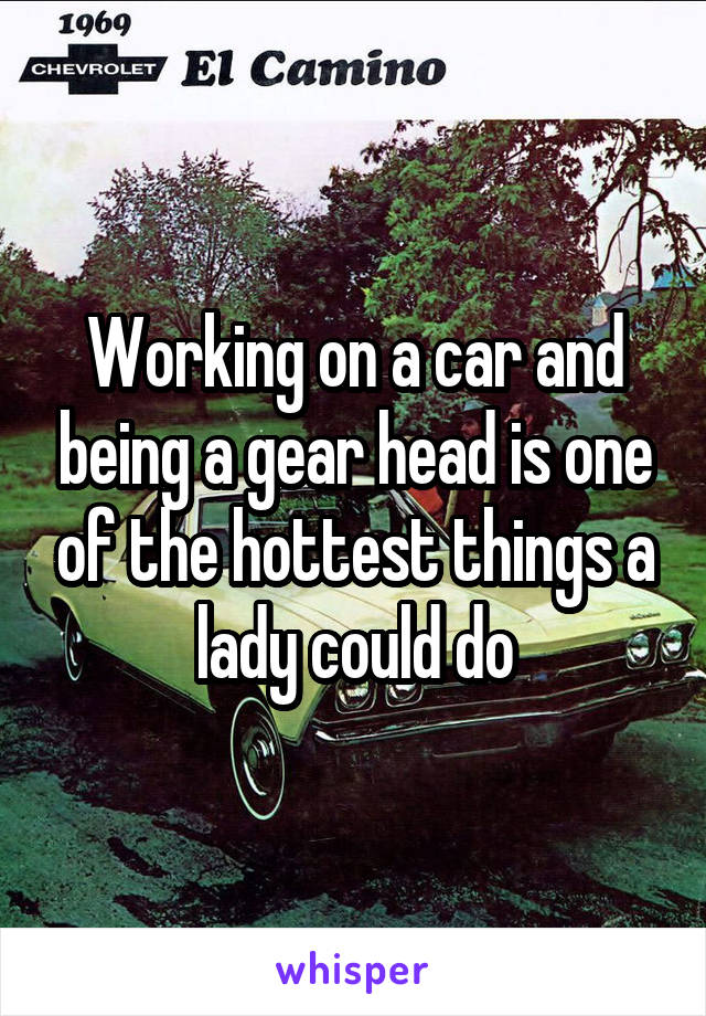 Working on a car and being a gear head is one of the hottest things a lady could do