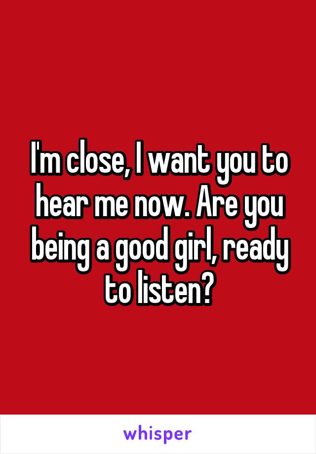 I'm close, I want you to hear me now. Are you being a good girl, ready to listen?