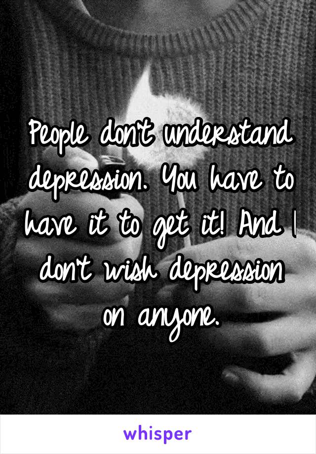 People don't understand depression. You have to have it to get it! And I don't wish depression on anyone.