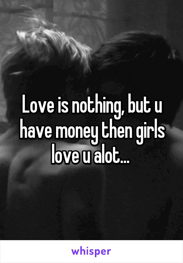 Love is nothing, but u have money then girls love u alot... 