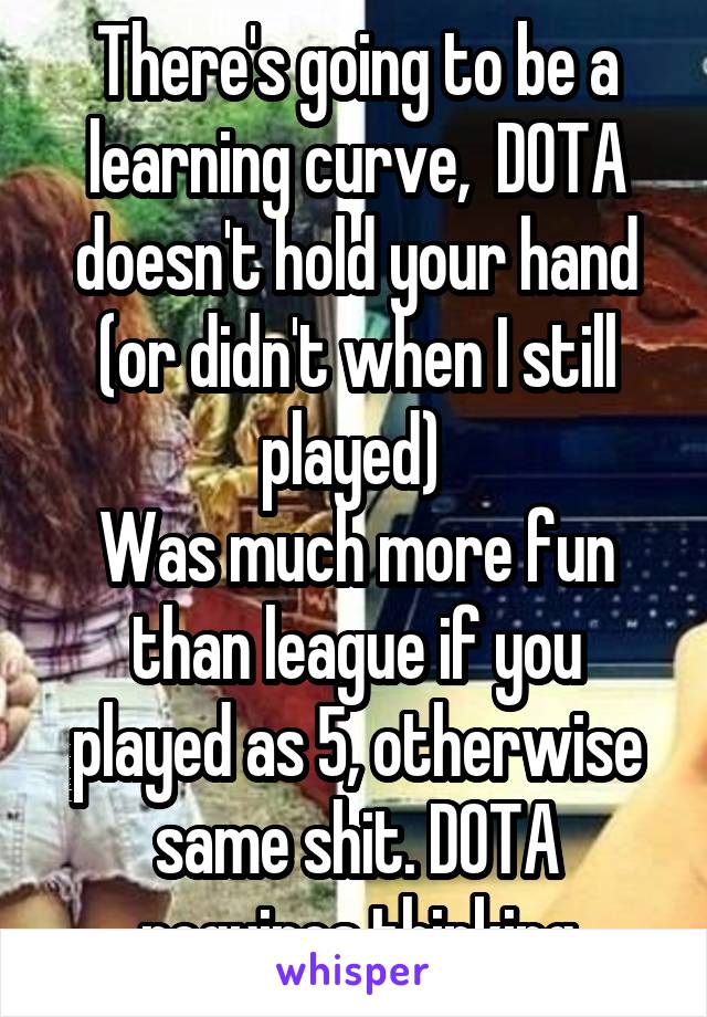 There's going to be a learning curve,  DOTA doesn't hold your hand (or didn't when I still played) 
Was much more fun than league if you played as 5, otherwise same shit. DOTA requires thinking