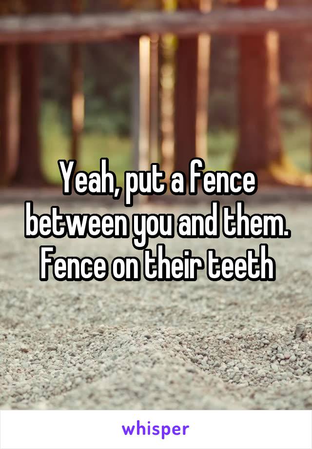 Yeah, put a fence between you and them. Fence on their teeth